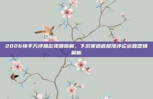 2026快手万评爆款视频拆解,下沉赛道底层涨评论运营逻辑解析