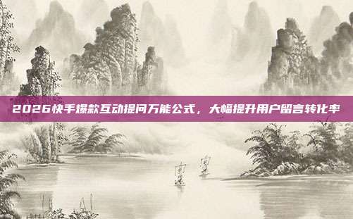 2026快手爆款互动提问万能公式,大幅提升用户留言转化率