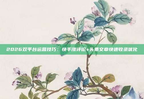 2026双平台运营技巧:快手涨评论+头条文章快速收录优化