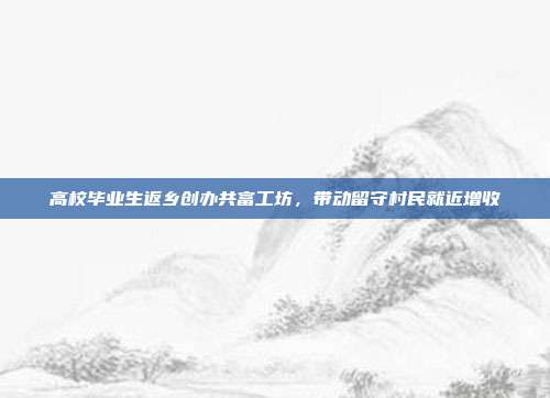 高校毕业生返乡创办共富工坊，带动留守村民就近增收