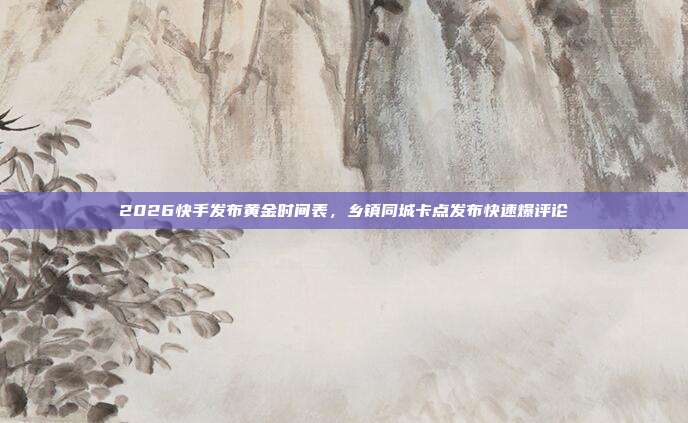 2026快手发布黄金时间表,乡镇同城卡点发布快速爆评论
