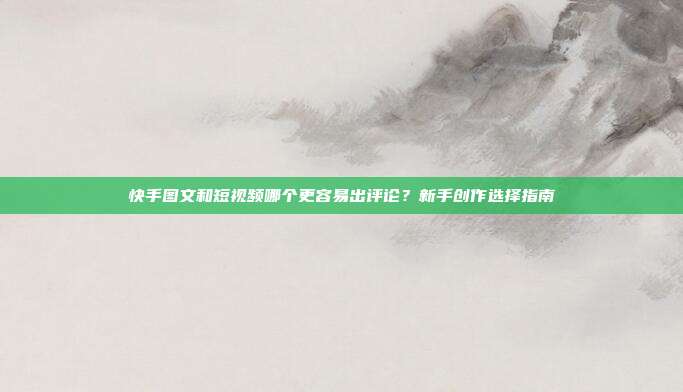 快手图文和短视频哪个更容易出评论?新手创作选择指南