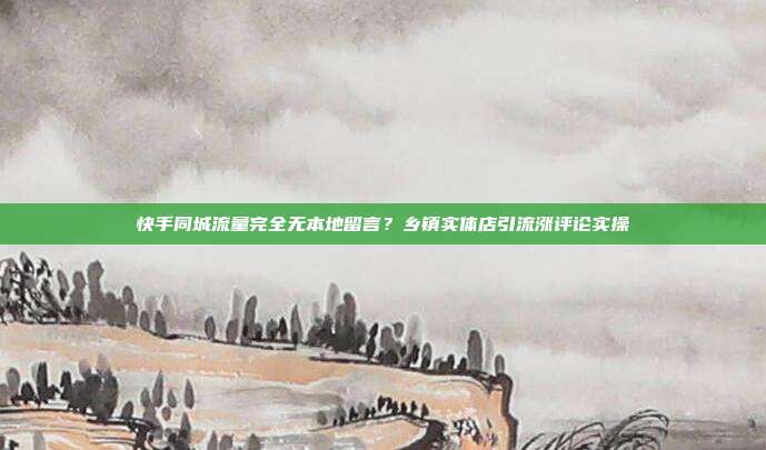 快手同城流量完全无本地留言？乡镇实体店引流涨评论实操