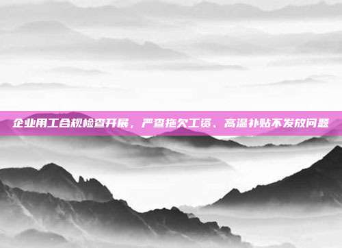 企业用工合规检查开展，严查拖欠工资、高温补贴不发放问题