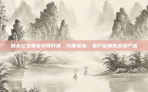 城乡公交惠农专线开通,方便菜农、农户运输生鲜农产品