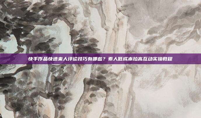 快手作品快速来人评论技巧有哪些?素人低成本拉高互动实操教程