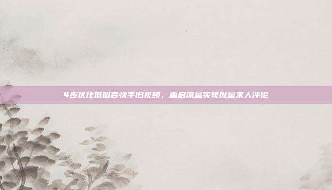 4步优化低留言快手旧视频,重启流量实现批量来人评论