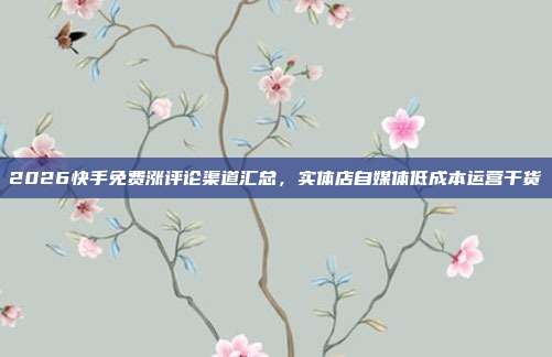 2026快手免费涨评论渠道汇总，实体店自媒体低成本运营干货