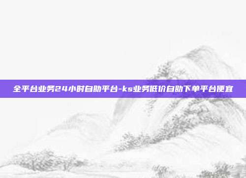 全平台业务24小时自助平台-ks业务低价自助下单平台便宜