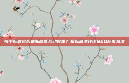 快手标题过长截断降低互动权重？短标题涨评论SEO标准写法