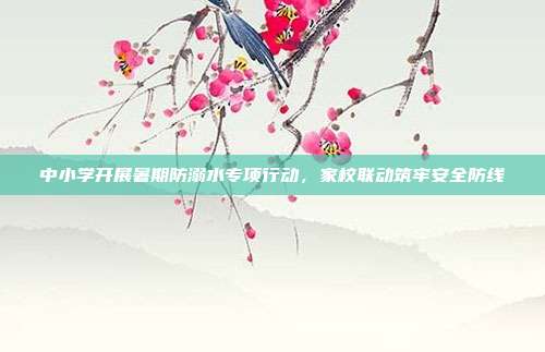 中小学开展暑期防溺水专项行动，家校联动筑牢安全防线