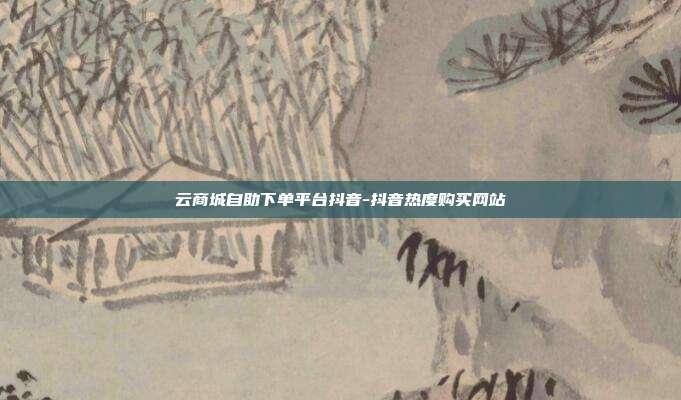 云商城自助下单平台抖音-抖音热度购买网站