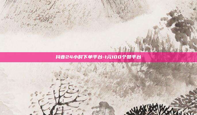 抖音24小时下单平台-1元100个赞平台
