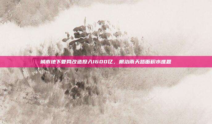 城市地下管网改造投入1600亿,根治雨天路面积水难题