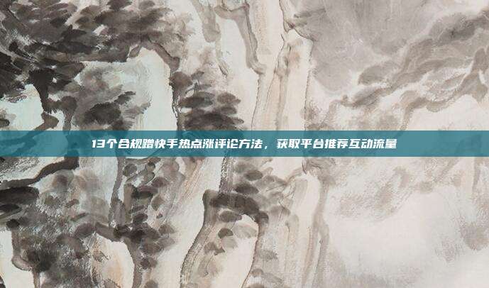 13个合规蹭快手热点涨评论方法,获取平台推荐互动流量