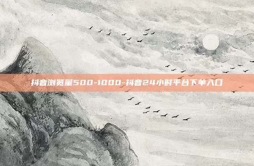 抖音浏览量500-1000-抖音24小时平台下单入口