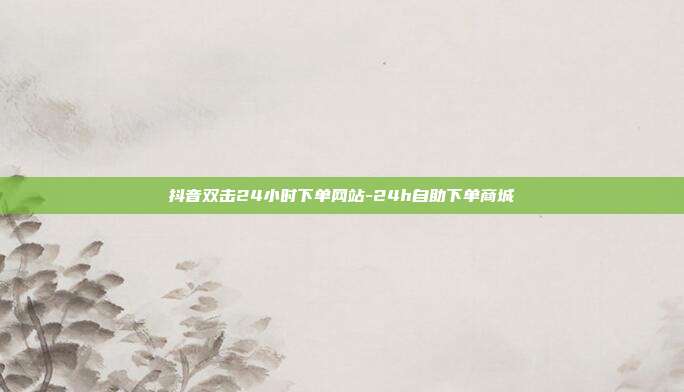 抖音双击24小时下单网站-24h自助下单商城