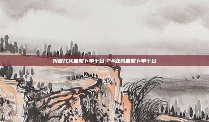 抖音代买自助下单平台-24业务自助下单平台