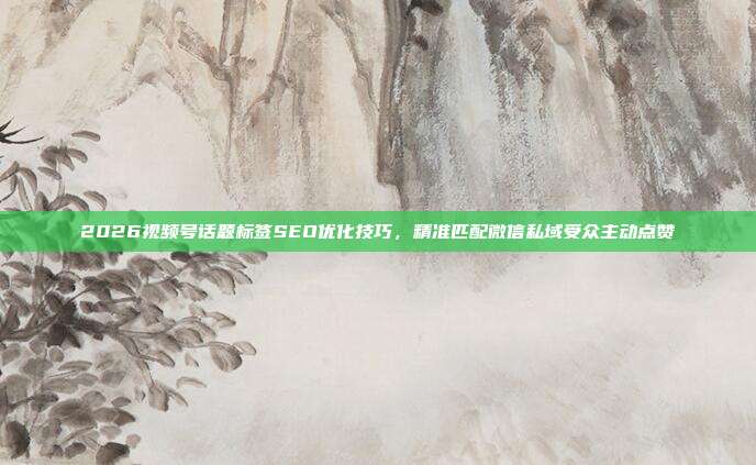 2026视频号话题标签SEO优化技巧，精准匹配微信私域受众主动点赞