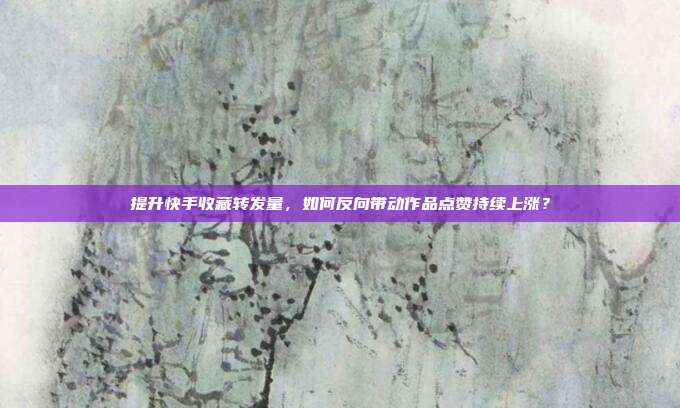 提升快手收藏转发量，如何反向带动作品点赞持续上涨？