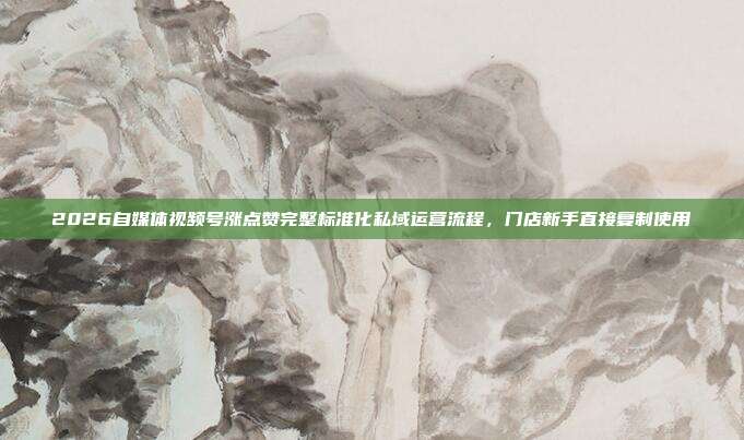 2026自媒体视频号涨点赞完整标准化私域运营流程，门店新手直接复制使用
