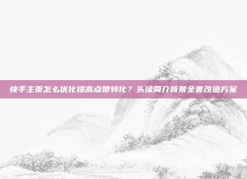 快手主页怎么优化提高点赞转化？头像简介背景全套改造方案