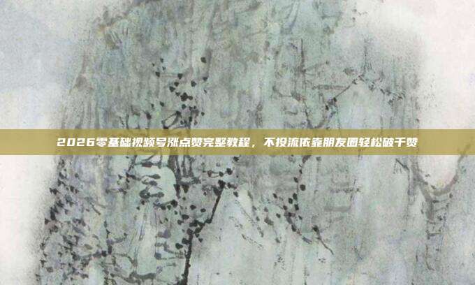 2026零基础视频号涨点赞完整教程，不投流依靠朋友圈轻松破千赞
