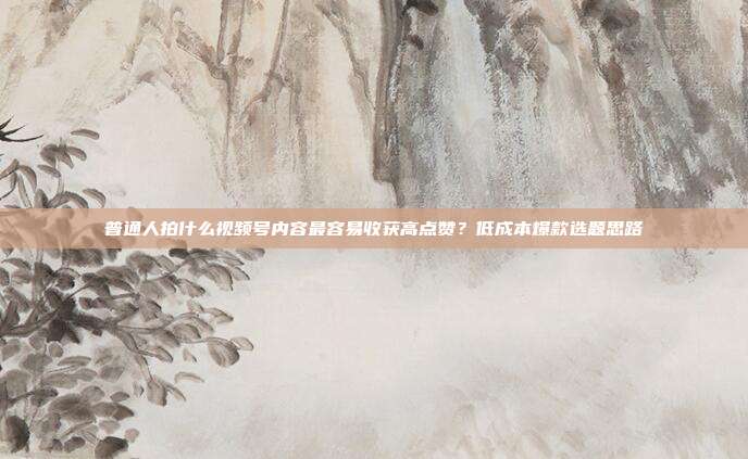 普通人拍什么视频号内容最容易收获高点赞？低成本爆款选题思路