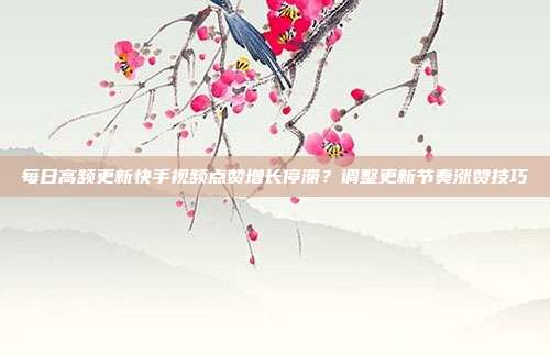 每日高频更新快手视频点赞增长停滞？调整更新节奏涨赞技巧