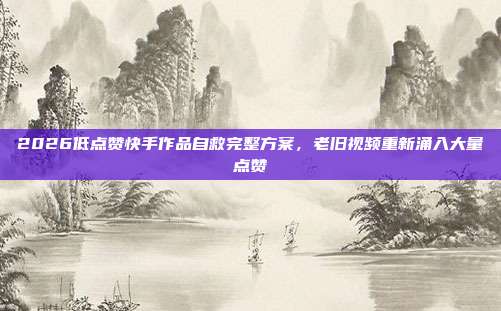 2026低点赞快手作品自救完整方案，老旧视频重新涌入大量点赞