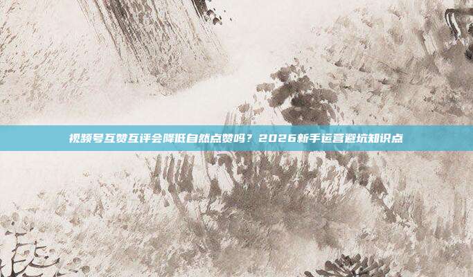 视频号互赞互评会降低自然点赞吗？2026新手运营避坑知识点