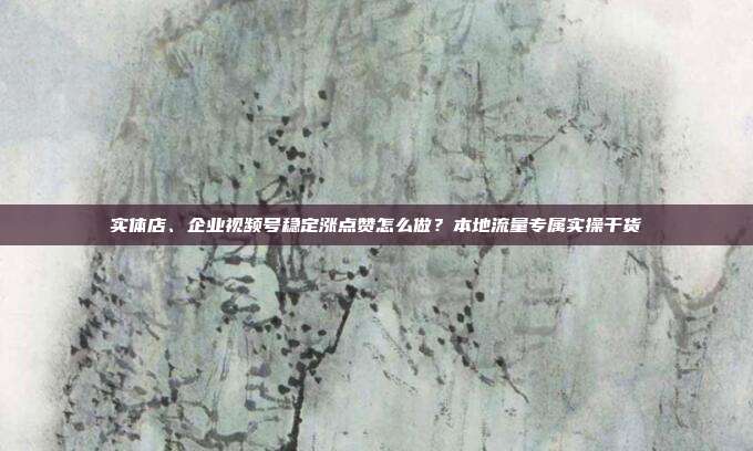 实体店、企业视频号稳定涨点赞怎么做？本地流量专属实操干货