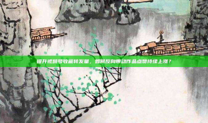 提升视频号收藏转发量，如何反向带动作品点赞持续上涨？