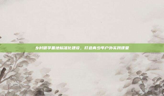 乡村研学基地标准化建设，打造青少年户外实践课堂