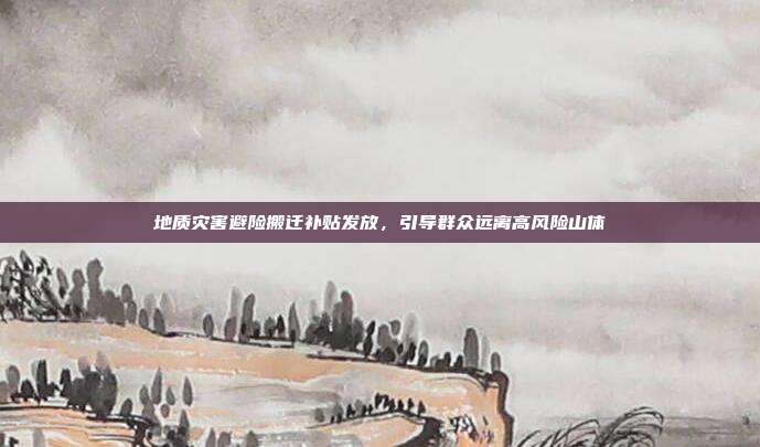 地质灾害避险搬迁补贴发放，引导群众远离高风险山体