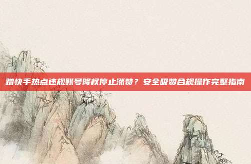 蹭快手热点违规账号降权停止涨赞？安全吸赞合规操作完整指南