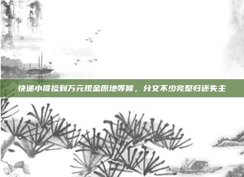 快递小哥捡到万元现金原地等候，分文不少完整归还失主