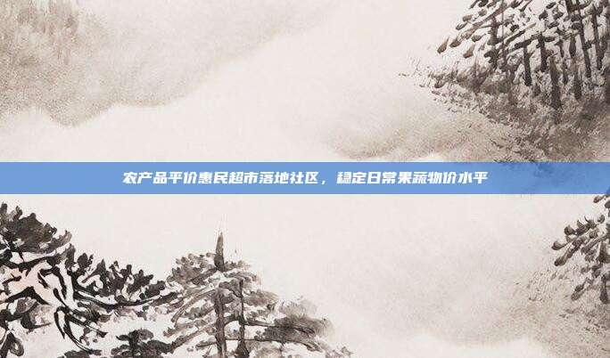 农产品平价惠民超市落地社区，稳定日常果蔬物价水平