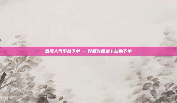 直播人气平台下单 - 哔哩哔哩集卡自助下单