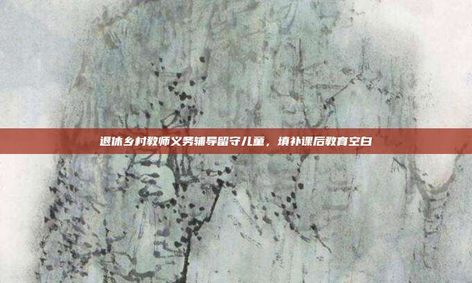 退休乡村教师义务辅导留守儿童，填补课后教育空白