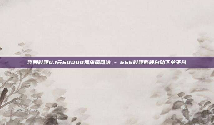 哔哩哔哩0.1元50000播放量网站 - 666哔哩哔哩自助下单平台