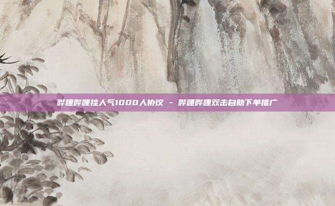 哔哩哔哩挂人气1000人协议 - 哔哩哔哩双击自助下单推广