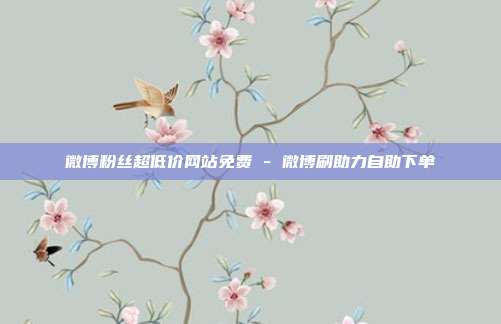 微博粉丝超低价网站免费 - 微博刷助力自助下单