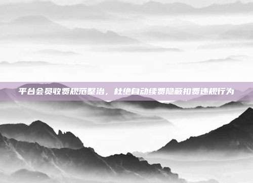 平台会员收费规范整治，杜绝自动续费隐蔽扣费违规行为
