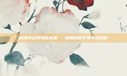 微博评论赞网站免费 - 微博自助下单平台蚂蚁