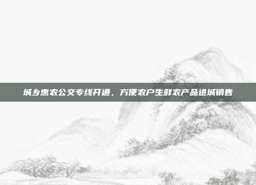 城乡惠农公交专线开通，方便农户生鲜农产品进城销售