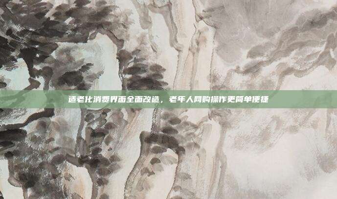 适老化消费界面全面改造，老年人网购操作更简单便捷