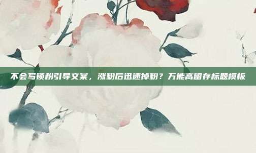 不会写锁粉引导文案，涨粉后迅速掉粉？万能高留存标题模板