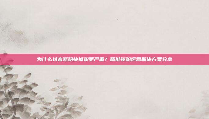 为什么抖音涨粉快掉粉更严重？精准锁粉运营解决方案分享