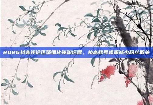 2026抖音评论区精细化锁粉运营，拉高账号权重减少粉丝取关